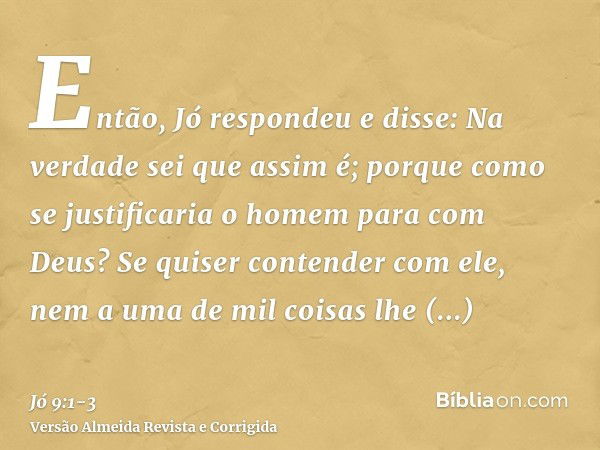 Então, Jó respondeu e disse:Na verdade sei que assim é; porque como se justificaria o homem para com Deus?Se quiser contender com ele, nem a uma de mil coisas l