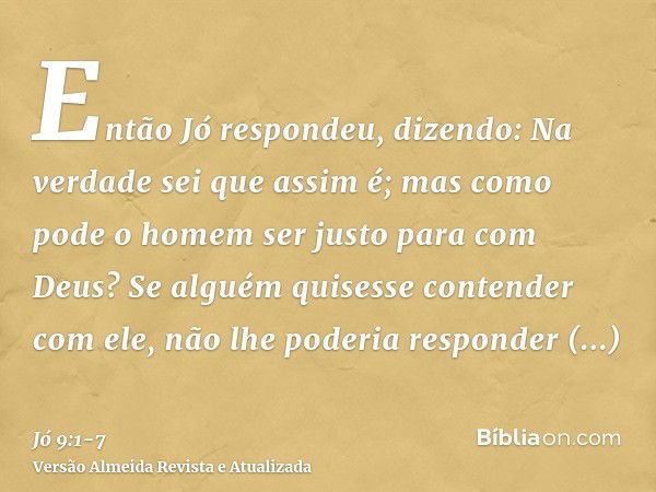 Então Jó respondeu, dizendo:Na verdade sei que assim é; mas como pode o homem ser justo para com Deus?Se alguém quisesse contender com ele, não lhe poderia resp