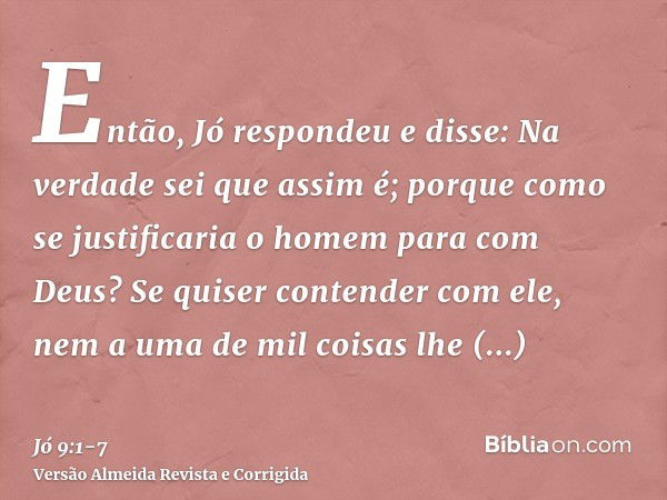 Então, Jó respondeu e disse:Na verdade sei que assim é; porque como se justificaria o homem para com Deus?Se quiser contender com ele, nem a uma de mil coisas l