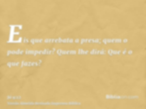 Eis que arrebata a presa; quem o pode impedir? Quem lhe dirá: Que é o que fazes?