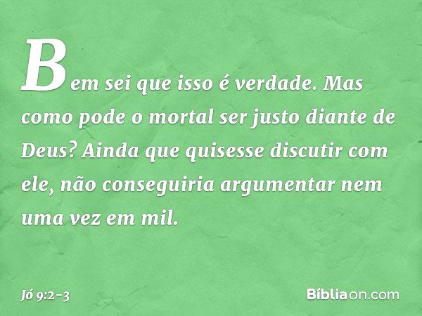 "Bem sei que isso é verdade.
Mas como pode o mortal
ser justo diante de Deus? Ainda que quisesse discutir com ele,
não conseguiria argumentar
nem uma vez em mil