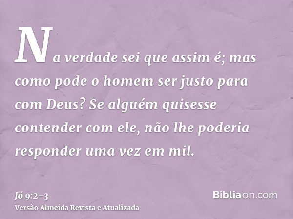 Na verdade sei que assim é; mas como pode o homem ser justo para com Deus?Se alguém quisesse contender com ele, não lhe poderia responder uma vez em mil.