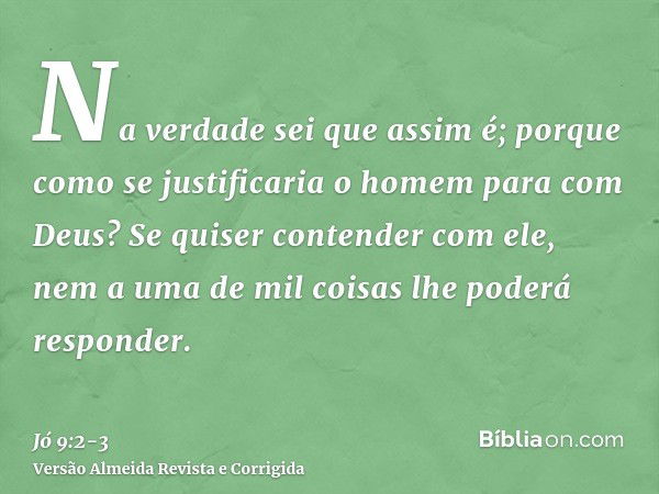 Na verdade sei que assim é; porque como se justificaria o homem para com Deus?Se quiser contender com ele, nem a uma de mil coisas lhe poderá responder.