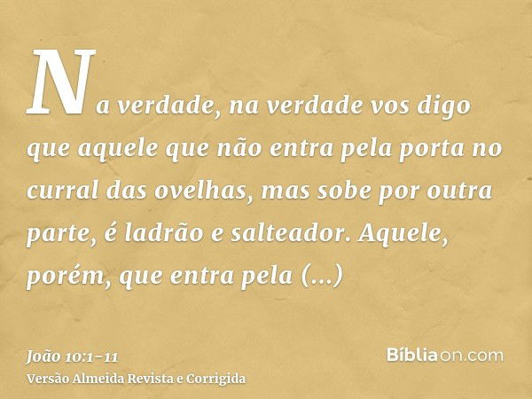 Na verdade, na verdade vos digo que aquele que não entra pela porta no curral das ovelhas, mas sobe por outra parte, é ladrão e salteador.Aquele, porém, que ent