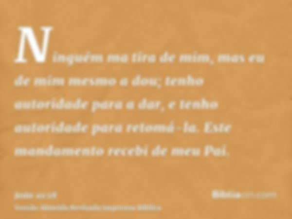 Ninguém ma tira de mim, mas eu de mim mesmo a dou; tenho autoridade para a dar, e tenho autoridade para retomá-la. Este mandamento recebi de meu Pai.