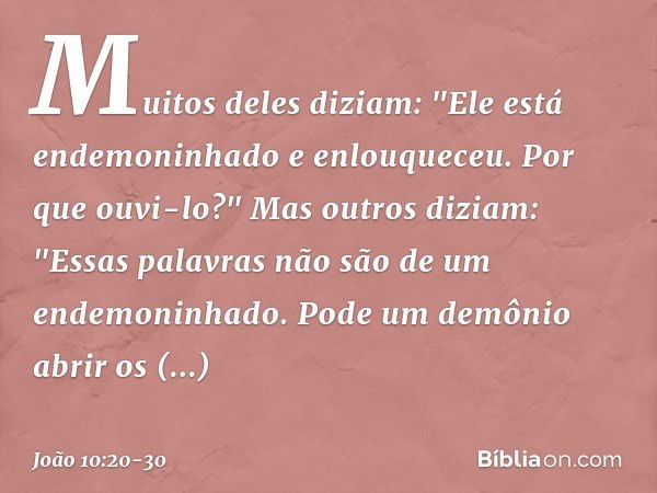 Muitos deles diziam: "Ele está endemoninhado e enlouqueceu. Por que ouvi-lo?" Mas outros diziam: "Essas palavras não são de um endemoninhado. Pode um demônio ab