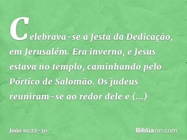 Celebrava-se a festa da Dedicação, em Jerusalém. Era inverno, e Jesus estava no templo, caminhando pelo Pórtico de Salomão. Os judeus reuniram-se ao redor dele 