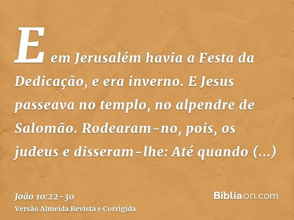 E em Jerusalém havia a Festa da Dedicação, e era inverno.E Jesus passeava no templo, no alpendre de Salomão.Rodearam-no, pois, os judeus e disseram-lhe: Até qua