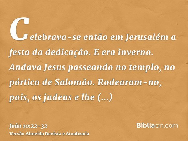 Celebrava-se então em Jerusalém a festa da dedicação. E era inverno.Andava Jesus passeando no templo, no pórtico de Salomão.Rodearam-no, pois, os judeus e lhe p