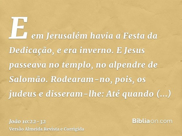 E em Jerusalém havia a Festa da Dedicação, e era inverno.E Jesus passeava no templo, no alpendre de Salomão.Rodearam-no, pois, os judeus e disseram-lhe: Até qua