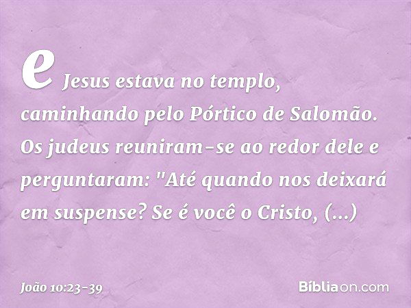 e Jesus estava no templo, caminhando pelo Pórtico de Salomão. Os judeus reuniram-se ao redor dele e perguntaram: "Até quando nos deixará em suspense? Se é você 