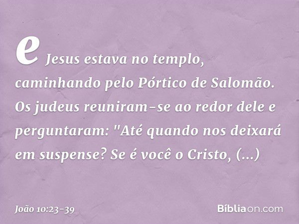 e Jesus estava no templo, caminhando pelo Pórtico de Salomão. Os judeus reuniram-se ao redor dele e perguntaram: "Até quando nos deixará em suspense? Se é você 