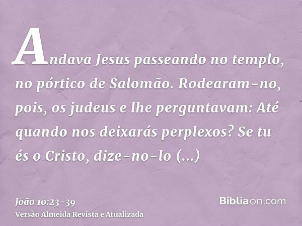 Andava Jesus passeando no templo, no pórtico de Salomão.Rodearam-no, pois, os judeus e lhe perguntavam: Até quando nos deixarás perplexos? Se tu és o Cristo, di