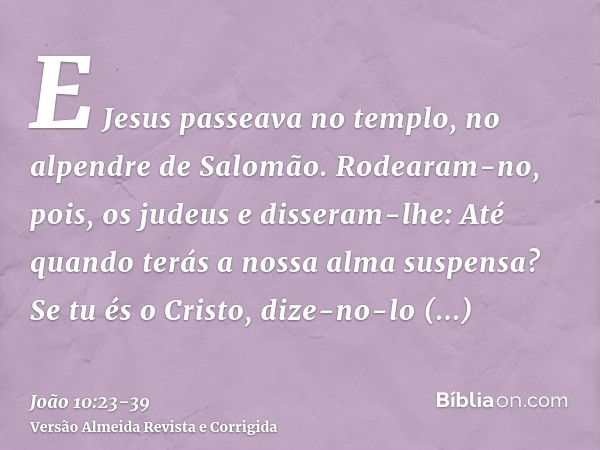 E Jesus passeava no templo, no alpendre de Salomão.Rodearam-no, pois, os judeus e disseram-lhe: Até quando terás a nossa alma suspensa? Se tu és o Cristo, dize-