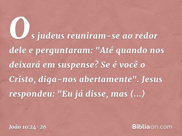 Os judeus reuniram-se ao redor dele e perguntaram: "Até quando nos deixará em suspense? Se é você o Cristo, diga-nos abertamente". Jesus respondeu: "Eu já disse