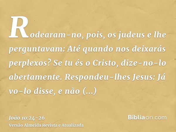 Rodearam-no, pois, os judeus e lhe perguntavam: Até quando nos deixarás perplexos? Se tu és o Cristo, dize-no-lo abertamente.Respondeu-lhes Jesus: Já vo-lo diss