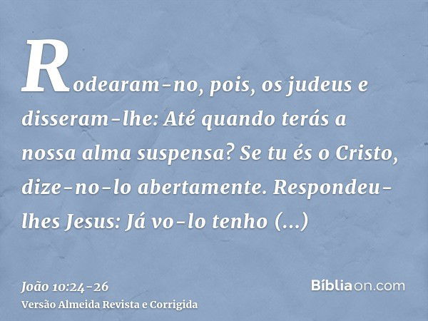 Rodearam-no, pois, os judeus e disseram-lhe: Até quando terás a nossa alma suspensa? Se tu és o Cristo, dize-no-lo abertamente.Respondeu-lhes Jesus: Já vo-lo te