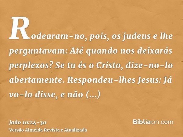 Rodearam-no, pois, os judeus e lhe perguntavam: Até quando nos deixarás perplexos? Se tu és o Cristo, dize-no-lo abertamente.Respondeu-lhes Jesus: Já vo-lo diss