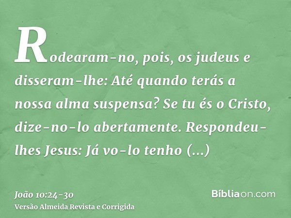 Rodearam-no, pois, os judeus e disseram-lhe: Até quando terás a nossa alma suspensa? Se tu és o Cristo, dize-no-lo abertamente.Respondeu-lhes Jesus: Já vo-lo te