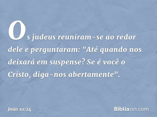 Os judeus reuniram-se ao redor dele e perguntaram: "Até quando nos deixará em suspense? Se é você o Cristo, diga-nos abertamente". -- João 10:24