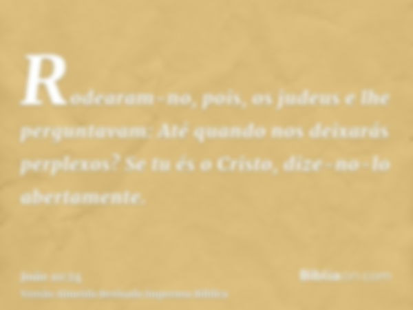 Rodearam-no, pois, os judeus e lhe perguntavam: Até quando nos deixarás perplexos? Se tu és o Cristo, dize-no-lo abertamente.