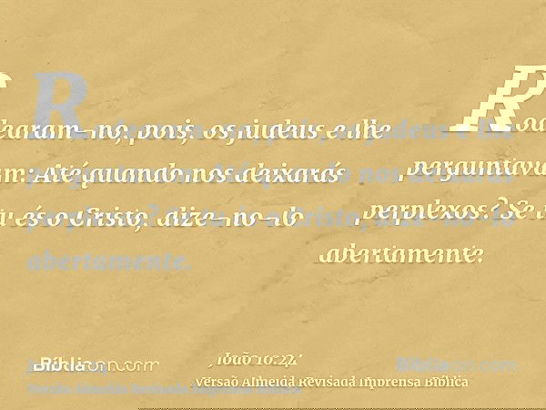 Rodearam-no, pois, os judeus e lhe perguntavam: Até quando nos deixarás perplexos? Se tu és o Cristo, dize-no-lo abertamente.