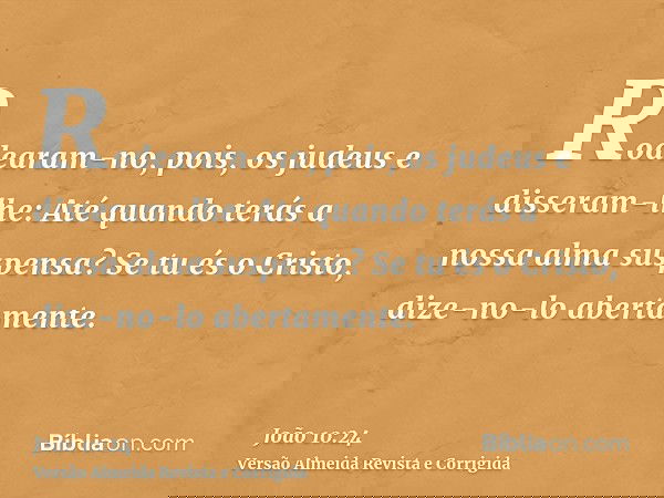 Rodearam-no, pois, os judeus e disseram-lhe: Até quando terás a nossa alma suspensa? Se tu és o Cristo, dize-no-lo abertamente.