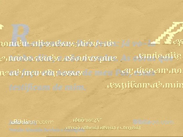 Respondeu-lhes Jesus: Já vo-lo tenho dito, e não o credes. As obras que eu faço em nome de meu Pai, essas testificam de mim.
