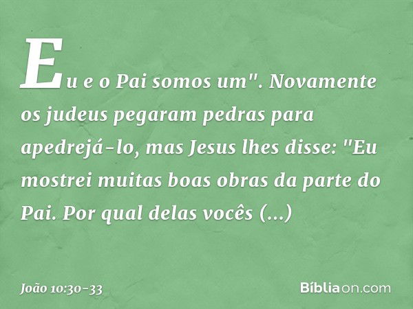 Eu e o Pai somos um". Novamente os judeus pegaram pedras para apedrejá-lo, mas Jesus lhes disse: "Eu mostrei muitas boas obras da parte do Pai. Por qual delas v