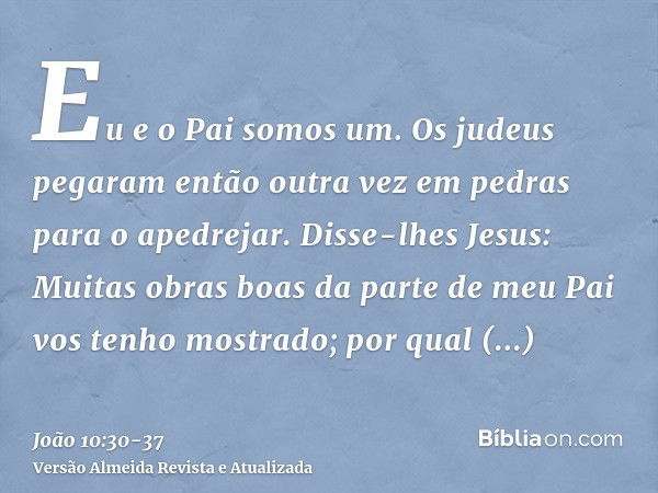 Eu e o Pai somos um.Os judeus pegaram então outra vez em pedras para o apedrejar.Disse-lhes Jesus: Muitas obras boas da parte de meu Pai vos tenho mostrado; por