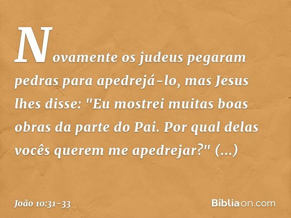 Novamente os judeus pegaram pedras para apedrejá-lo, mas Jesus lhes disse: "Eu mostrei muitas boas obras da parte do Pai. Por qual delas vocês querem me apedrej