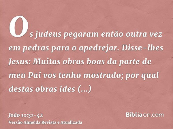 Os judeus pegaram então outra vez em pedras para o apedrejar.Disse-lhes Jesus: Muitas obras boas da parte de meu Pai vos tenho mostrado; por qual destas obras i