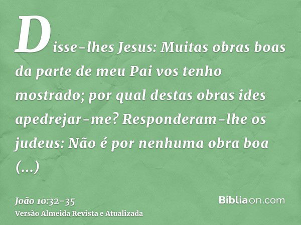 Disse-lhes Jesus: Muitas obras boas da parte de meu Pai vos tenho mostrado; por qual destas obras ides apedrejar-me?Responderam-lhe os judeus: Não é por nenhuma