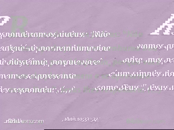 Responderam os judeus: "Não vamos apedrejá-lo por nenhuma boa obra, mas pela blasfêmia, porque você é um simples homem e se apresenta como Deus". Jesus lhes res