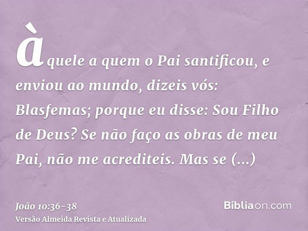 àquele a quem o Pai santificou, e enviou ao mundo, dizeis vós: Blasfemas; porque eu disse: Sou Filho de Deus?Se não faço as obras de meu Pai, não me acrediteis.