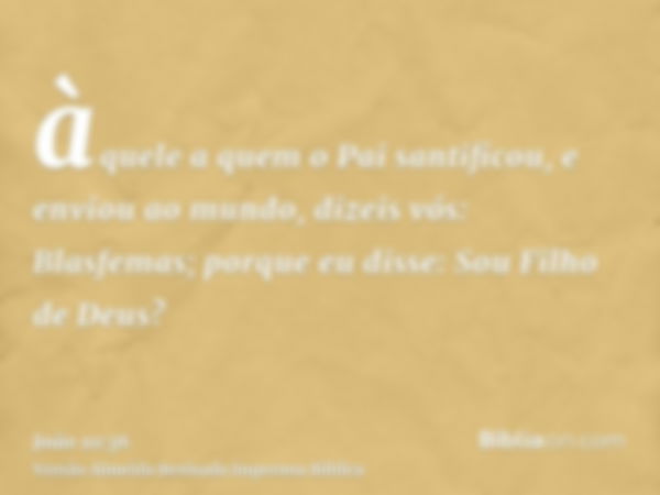 àquele a quem o Pai santificou, e enviou ao mundo, dizeis vós: Blasfemas; porque eu disse: Sou Filho de Deus?