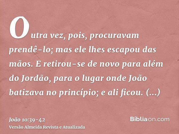 Outra vez, pois, procuravam prendê-lo; mas ele lhes escapou das mãos.E retirou-se de novo para além do Jordão, para o lugar onde João batizava no princípio; e a