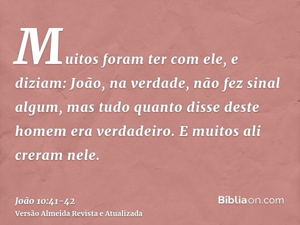 Muitos foram ter com ele, e diziam: João, na verdade, não fez sinal algum, mas tudo quanto disse deste homem era verdadeiro.E muitos ali creram nele.