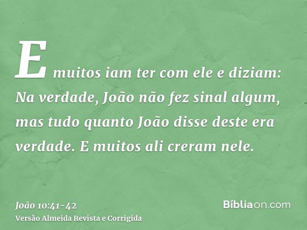 E muitos iam ter com ele e diziam: Na verdade, João não fez sinal algum, mas tudo quanto João disse deste era verdade.E muitos ali creram nele.