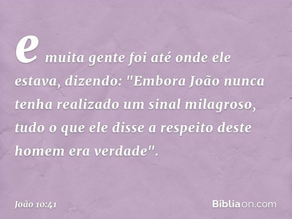 e muita gente foi até onde ele estava, dizendo: "Embora João nunca tenha realizado um sinal milagroso, tudo o que ele disse a respeito deste homem era verdade".