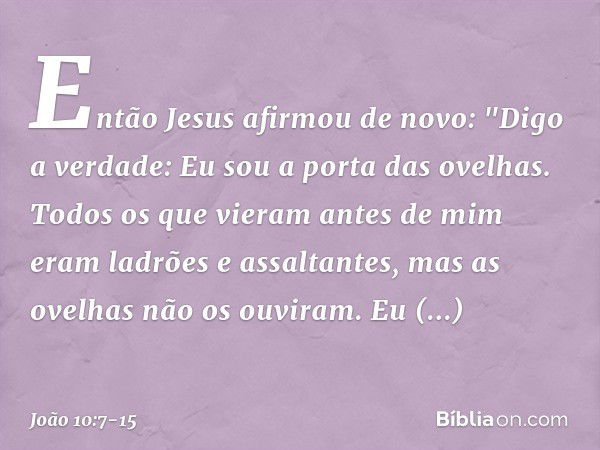 Então Jesus afirmou de novo: "Digo a verdade: Eu sou a porta das ovelhas. Todos os que vieram antes de mim eram ladrões e assaltantes, mas as ovelhas não os ouv