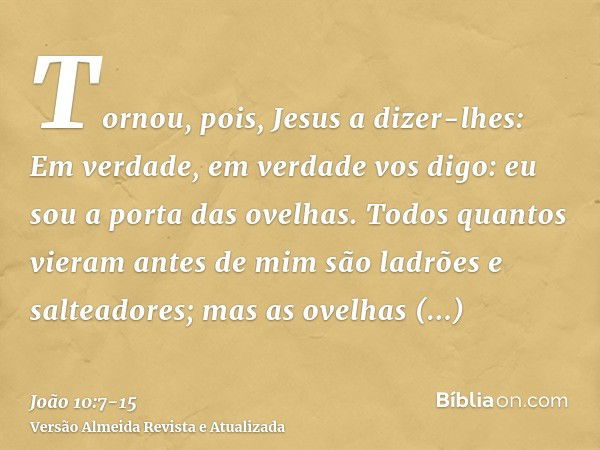 Tornou, pois, Jesus a dizer-lhes: Em verdade, em verdade vos digo: eu sou a porta das ovelhas.Todos quantos vieram antes de mim são ladrões e salteadores; mas a