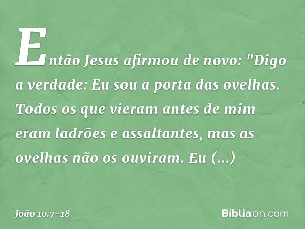 Então Jesus afirmou de novo: "Digo a verdade: Eu sou a porta das ovelhas. Todos os que vieram antes de mim eram ladrões e assaltantes, mas as ovelhas não os ouv