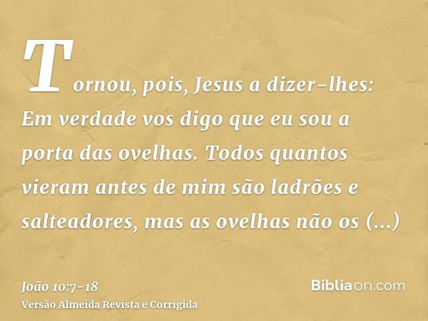 Tornou, pois, Jesus a dizer-lhes: Em verdade vos digo que eu sou a porta das ovelhas.Todos quantos vieram antes de mim são ladrões e salteadores, mas as ovelhas