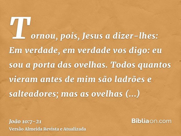 Tornou, pois, Jesus a dizer-lhes: Em verdade, em verdade vos digo: eu sou a porta das ovelhas.Todos quantos vieram antes de mim são ladrões e salteadores; mas a