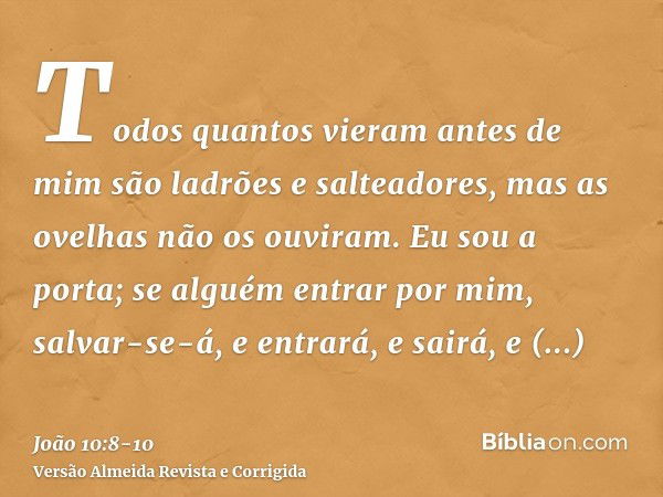 Todos quantos vieram antes de mim são ladrões e salteadores, mas as ovelhas não os ouviram.Eu sou a porta; se alguém entrar por mim, salvar-se-á, e entrará, e s