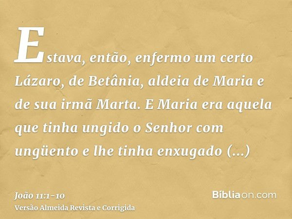 Estava, então, enfermo um certo Lázaro, de Betânia, aldeia de Maria e de sua irmã Marta.E Maria era aquela que tinha ungido o Senhor com ungüento e lhe tinha en