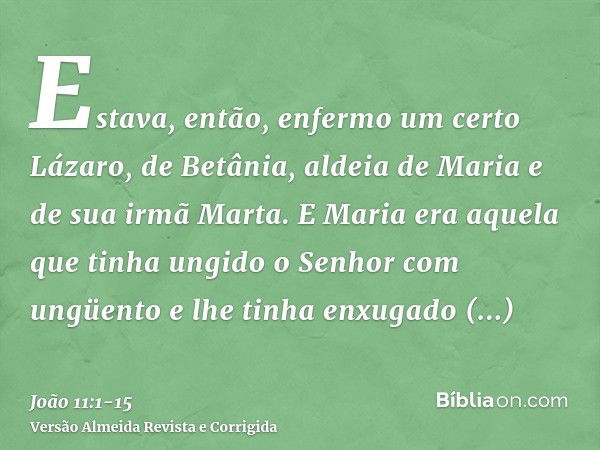 Estava, então, enfermo um certo Lázaro, de Betânia, aldeia de Maria e de sua irmã Marta.E Maria era aquela que tinha ungido o Senhor com ungüento e lhe tinha en