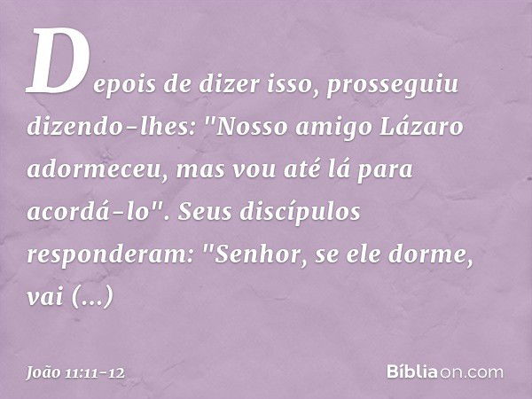 Depois de dizer isso, prosseguiu dizendo-lhes: "Nosso amigo Lázaro adormeceu, mas vou até lá para acordá-lo". Seus discípulos responderam: "Senhor, se ele dorme