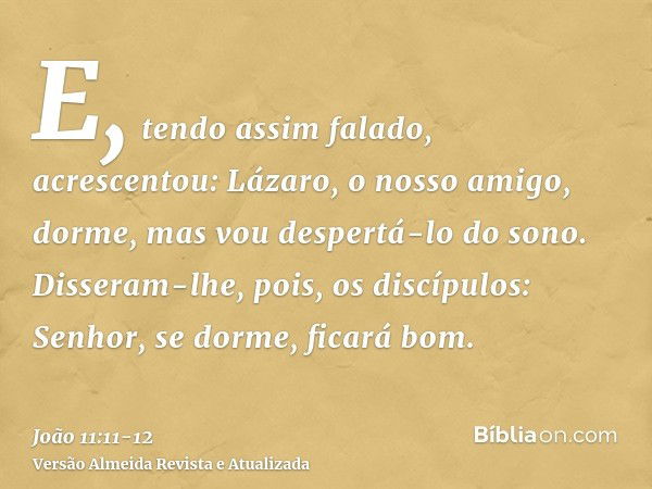 E, tendo assim falado, acrescentou: Lázaro, o nosso amigo, dorme, mas vou despertá-lo do sono.Disseram-lhe, pois, os discípulos: Senhor, se dorme, ficará bom.